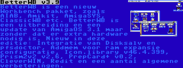 BetterWB v3.9 | BetterWB is een nieuw Workbench pakket, zoals AIAB, Amikit, AmigaSYS, ClassicWB etc. BetterWB is een uitbreiding en een update van AmigaOS 3.1 maar zonder dat er extra hardware nodig is. Nieuw in deze editie: Integratie van Disksalv en pfsdoctor, Addmem voor ram expansie configuratie, Icon.library v46.4.399, Prism2v2 v2.6, PrepCard+ v0.2, CleverWIN, Redit en een aantal algemene verbeteringen.