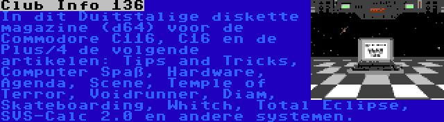 Club Info 136 | In dit Duitstalige diskette magazine (d64) voor de Commodore C116, C16 en de Plus/4 de volgende artikelen: Tips and Tricks, Computer Spaß, Hardware, Agenda, Scene, Temple of Terror, Voidrunner, Diam, Skateboarding, Whitch, Total Eclipse, SVS-Calc 2.0 en andere systemen.