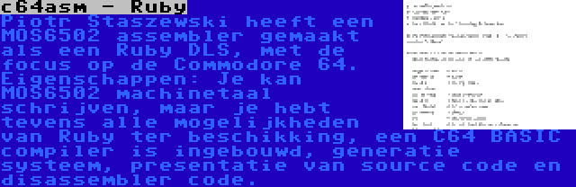 c64asm - Ruby | Piotr Staszewski heeft een MOS6502 assembler gemaakt als een Ruby DLS, met de focus op de Commodore 64. Eigenschappen: Je kan MOS6502 machinetaal schrijven, maar je hebt tevens alle mogelijkheden van Ruby ter beschikking, een C64 BASIC compiler is ingebouwd, generatie systeem, presentatie van source code en disassembler code.