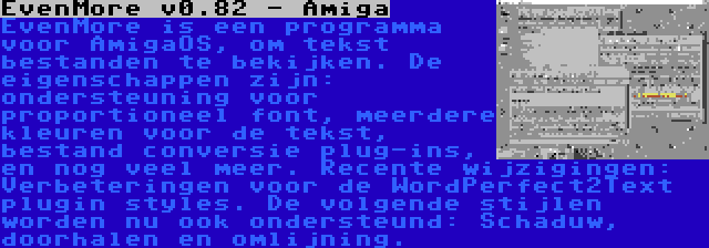 EvenMore v0.82 - Amiga | EvenMore is een programma voor AmigaOS, om tekst bestanden te bekijken. De eigenschappen zijn: ondersteuning voor proportioneel font, meerdere kleuren voor de tekst, bestand conversie plug-ins, en nog veel meer. Recente wijzigingen: Verbeteringen voor de WordPerfect2Text plugin styles. De volgende stijlen worden nu ook ondersteund: Schaduw, doorhalen en omlijning.