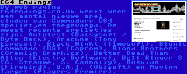 C64 Endings | De web pagina c64endings.co.uk heeft weer een aantal nieuwe spel einden van Commodore C64 spelletjes toegevoegd. De meest recente spelletjes zijn: Autotest (Daisysoft / Byte-Back), Arachne (Tony Espeset), Black Night (Timesoft), Bionic Commando (US) (Capcom), Blood Brothers (Gremlin Graphics), Better Dead Than Alien (Electra Software), Bell Ringer 3 (G. Straume, S. Connolly), Bushido (Firebird), B.A.T. (Ubisoft) en Moving Target (Players Premier).