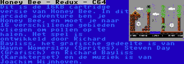 Honey Bee - Redux - C64 | Dit is de 16KB cartridge versie van Honey Bee. In dit arcade adventure ben je Honey Bee, en moet je naar 16 verschillende gebieden vliegen om pollen op te halen. Het spel is ontwikkeld door Richard Bayliss, het grafische gedeelte is van Wayne Womersley (Sprites), Steven Day (Grafisch) en Richard Bayliss (Karakterset) en de muziek is van Joachim Wijnhoven.