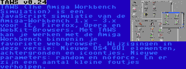 TAWS v0.24 | TAWS (The Amiga Workbench Simulation) is een JavaScript simulatie van de Amiga-Workbench 1.x - 3.x voor IE, Firefox, Opera en WebKit-Browsers. Met TAWS kan je werken met de Amiga Workbench binnenin je favoriete web browser. Wijzigingen in deze versie: Nieuwe OS4 GUI elementen, achtergronden en icoontjes. Nieuwe parameters: random en noforce. En er zijn een aantal kleine foutjes verholpen.