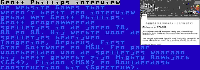 Geoff Phillips interview | De website Games that weren't heeft een interview gehad met Geoff Phillips. Geoff programmeerde spelletjes in de jaren 70, 80 en 90. Hij werkte voor de spelletjes bedrijven Tangerine, Orpheus, First Star Software en MSU. Een paar voorbeelden van de spelletjes waaraan hij heeft gewerkt zijn Mighty Bombjack (C64), Elidon (MSX) en Boulderdash construction kit (Spectrum).