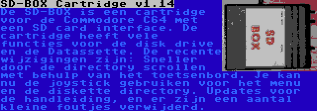 SD-BOX Cartridge v1.14 | De SD-BOX is een cartridge voor de Commodore C64 met een SD card interface. De cartridge heeft vele functies voor de disk drive en de Datassette. De recente wijzigingen zijn: Sneller door de directory scrollen met behulp van het toetsenbord. Je kan nu de joystick gebruiken voor het menu en de diskette directory. Updates voor de handleiding, en er zijn een aantal kleine foutjes verwijderd.