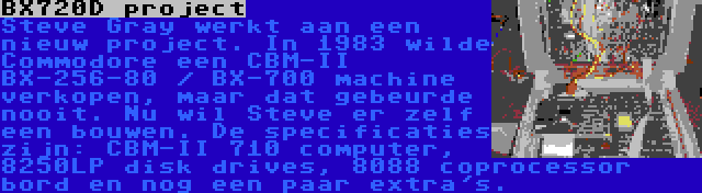 BX720D project | Steve Gray werkt aan een nieuw project. In 1983 wilde Commodore een CBM-II BX-256-80 / BX-700 machine verkopen, maar dat gebeurde nooit. Nu wil Steve er zelf een bouwen. De specificaties zijn: CBM-II 710 computer, 8250LP disk drives, 8088 coprocessor bord en nog een paar extra's.