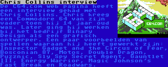 Chris Collins interview | De C64.com web pagina heeft een interview gehad met Chris Collins. Chris kreeg een Commodore 64 van zijn vader toen hij 14 jaar oud was. Later ging hij werken bij het bedrijf Binary Design als een grafisch ontwerper. Een paar voorbeelden van spellen waaraan hij heeft gewerkt zijn: Inspector Gadget and the Circus of Fear, Bosconian 87, Motos, Double Dragon, Puzznic, Sly Spy Secret Agent, Gauntlet III, Energy Warrior, Magic Johnson's Fast Break en Roadwars.