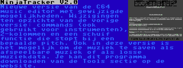 NinjaTracker V2.0 | Nieuwe versie van de C64 music editor met gewijzigde mogelijkheden. Wijzigingen ten opzichte van de vorige versie: commands (ook gebruikt voor instrumenten), 2-kolommen en een schuif functie die stopt bij een bepaalde pitch. Ook in deze versie is het mogelijk om de muziek te saven als afspeelbare muziek of als losse muziekdata. Je kan dit programma downloaden van de Tools sectie op de website.