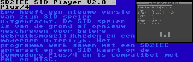 SD2IEC SID Player V2.0 - Plus/4 | Epy heeft een nieuwe versie van zijn SID speler uitgebracht. De SID speler is van de grond af opnieuw geschreven voor betere gebruiksmogelijkheden en een moderner uiterlijk. Het programma werk samen met een SD2IEC apparaat en een SID kaart op de Commodore Plus/4 en is compatibel met PAL en NTSC.