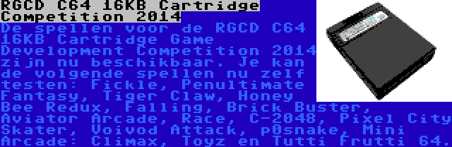 RGCD C64 16KB Cartridge Competition 2014 | De spellen voor de RGCD C64 16KB Cartridge Game Development Competition 2014 zijn nu beschikbaar. Je kan de volgende spellen nu zelf testen: Fickle, Penultimate Fantasy, Tiger Claw, Honey Bee Redux, Falling, Brick Buster, Aviator Arcade, Race, C-2048, Pixel City Skater, Voivod Attack, p0snake, Mini Arcade: Climax, Toyz en Tutti Frutti 64.