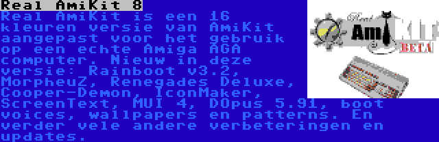 Real AmiKit 8 | Real AmiKit is een 16 kleuren versie van AmiKit aangepast voor het gebruik op een echte Amiga AGA computer. Nieuw in deze versie: Rainboot v3.2, MorpheuZ, Renegades Deluxe, Cooper-Demon, IconMaker, ScreenText, MUI 4, DOpus 5.91, boot voices, wallpapers en patterns. En verder vele andere verbeteringen en updates.