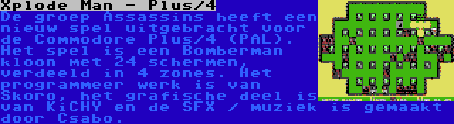 Xplode Man - Plus/4 | De groep Assassins heeft een nieuw spel uitgebracht voor de Commodore Plus/4 (PAL). Het spel is een Bomberman kloon met 24 schermen, verdeeld in 4 zones. Het programmeer werk is van Skoro, het grafische deel is van KiCHY en de SFX / muziek is gemaakt door Csabo.