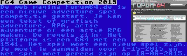 F64 Game Competition 2015 | De web pagina Forum64.de is een nieuwe adventure spel competitie gestart. Je kan een tekst of grafisch adventure, RPG, actie adventure of een actie RPG maken. De regels zijn: Het platform is een C64 met een 1541. Het spel moet een nieuw spel zijn. Je moet je aanmelden voor 1-15-2015 en het spel moet gereed zijn op 18-06-2015.