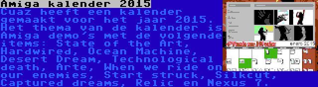 Amiga kalender 2015 | Cuaz heeft een kalender gemaakt voor het jaar 2015. Het thema van de kalender is Amiga demo's met de volgende items: State of the Art, Hardwired, Ocean Machine, Desert Dream, Technological death, Arte, When we ride on our enemies, Start struck, Silkcut, Captured dreams, Relic en Nexus 7.