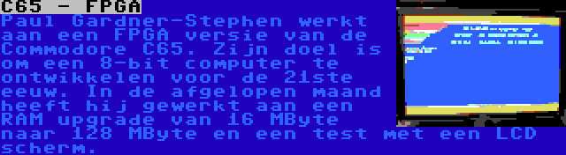 C65 - FPGA | Paul Gardner-Stephen werkt aan een FPGA versie van de Commodore C65. Zijn doel is om een 8-bit computer te ontwikkelen voor de 21ste eeuw. In de afgelopen maand heeft hij gewerkt aan een RAM upgrade van 16 MByte naar 128 MByte en een test met een LCD scherm.