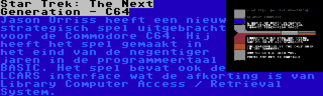 Star Trek: The Next Generation - C64 | Jason Orriss heeft een nieuw strategisch spel uitgebracht voor de Commodore C64. Hij heeft het spel gemaakt in het eind van de negentiger jaren in de programmeertaal BASIC. Het spel bevat ook de LCARS interface wat de afkorting is van Library Computer Access / Retrieval System.