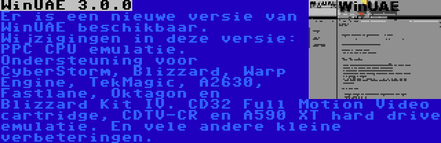 WinUAE 3.0.0 | Er is een nieuwe versie van WinUAE beschikbaar. Wijzigingen in deze versie: PPC CPU emulatie. Ondersteuning voor CyberStorm, Blizzard, Warp Engine, TekMagic, A2630, Fastlane, Oktagon en Blizzard Kit IV. CD32 Full Motion Video cartridge, CDTV-CR en A590 XT hard drive emulatie. En vele andere kleine verbeteringen.