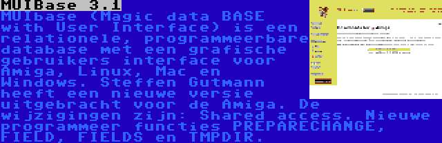 MUIBase 3.1 | MUIbase (Magic data BASE with User Interface) is een relationele, programmeerbare database met een grafische gebruikers interface voor Amiga, Linux, Mac en Windows. Steffen Gutmann heeft een nieuwe versie uitgebracht voor de Amiga. De wijzigingen zijn: Shared access. Nieuwe programmeer functies PREPARECHANGE, FIELD, FIELDS en TMPDIR.