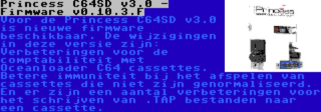 Princess C64SD v3.0 - Firmware v0.10.3.F | Voor de Princess C64SD v3.0 is nieuwe firmware beschikbaar. De wijzigingen in deze versie zijn: Verbeteringen voor de comptabiliteit met Oceanloader C64 cassettes. Betere immuniteit bij het afspelen van cassettes die niet zijn genormaliseerd. En er zijn een aantal verbeteringen voor het schrijven van .TAP bestanden naar een cassette.