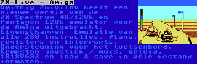 ZX-Live - Amiga | Dmitriy Zhivilov heeft een nieuwe versie van de ZX-Spectrum 48/128k en Pentagon 128k emulator voor de Amiga uitgebracht. Eigenschappen: Emulatie van alle Z80 instructies, flags, registers en interrupts. Ondersteuning voor het toetsenbord, Kempston joystick / muis, geluid, 1818VG93 en load & save in vele bestand formaten.