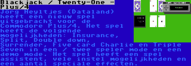 Blackjack / Twenty-One - Plus/4 | Jörg Heyltjes (Dataland) heeft een nieuw spel uitgebracht voor de Commodore Plus/4. Het spel heeft de volgende mogelijkheden: Insurance, Split, Double down, Surrender, Five card Charlie en Triple Seven in een / twee speler mode en een demo mode. Het spel heeft een spel assistent, vele instel mogelijkheden en een aantal speciale effecten.