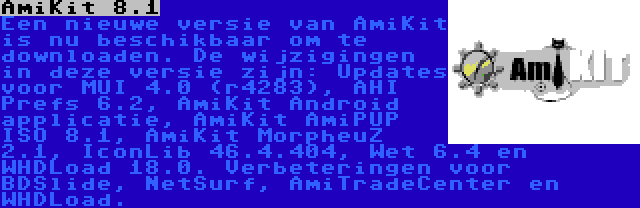 AmiKit 8.1 | Een nieuwe versie van AmiKit is nu beschikbaar om te downloaden. De wijzigingen in deze versie zijn: Updates voor MUI 4.0 (r4283), AHI Prefs 6.2, AmiKit Android applicatie, AmiKit AmiPUP ISO 8.1, AmiKit MorpheuZ 2.1, IconLib 46.4.404, Wet 6.4 en WHDLoad 18.0. Verbeteringen voor BDSlide, NetSurf, AmiTradeCenter en WHDLoad.