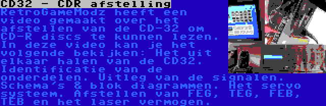 CD32 - CDR afstelling | RetroGameModz heeft een video gemaakt over het afstellen van de CD-32 om CD-R discs te kunnen lezen. In deze video kan je het volgende bekijken: Het uit elkaar halen van de CD32. Identificatie van de onderdelen. Uitleg van de signalen. Schema's & blok diagrammen. Het servo systeem. Afstellen van FEG, TEG, FEB, TEB en het laser vermogen.