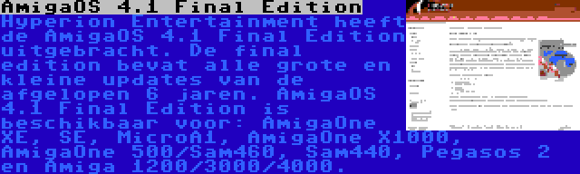 AmigaOS 4.1 Final Edition | Hyperion Entertainment heeft de AmigaOS 4.1 Final Edition uitgebracht. De final edition bevat alle grote en kleine updates van de afgelopen 6 jaren. AmigaOS 4.1 Final Edition is beschikbaar voor: AmigaOne XE, SE, MicroA1, AmigaOne X1000, AmigaOne 500/Sam460, Sam440, Pegasos 2 en Amiga 1200/3000/4000.