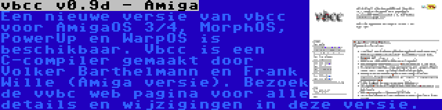 vbcc v0.9d - Amiga | Een nieuwe versie van vbcc voor AmigaOS 3/4, MorphOS, PowerUp en WarpOS is beschikbaar. Vbcc is een C-compiler gemaakt door Volker Barthelmann en Frank Wille (Amiga versie). Bezoek de vvbc web pagina voor alle details en wijzigingen in deze versie.