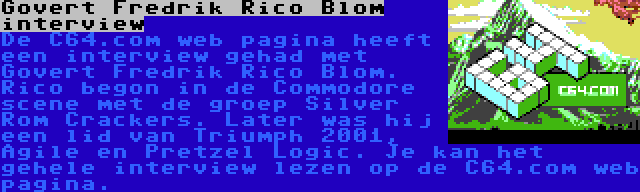 Govert Fredrik Rico Blom interview | De C64.com web pagina heeft een interview gehad met Govert Fredrik Rico Blom. Rico begon in de Commodore scene met de groep Silver Rom Crackers. Later was hij een lid van Triumph 2001, Agile en Pretzel Logic. Je kan het gehele interview lezen op de C64.com web pagina.