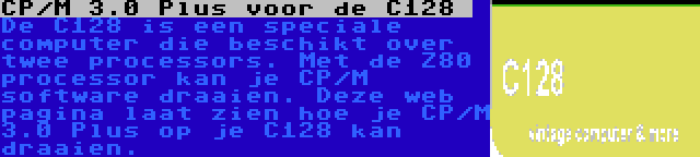 CP/M 3.0 Plus voor de C128  | De C128 is een speciale computer die beschikt over twee processors. Met de Z80 processor kan je CP/M software draaien. Deze web pagina laat zien hoe je CP/M 3.0 Plus op je C128 kan draaien.