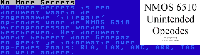 No More Secrets | No More Secrets is een document waarin de zogenaamde 'illegale' op-codes voor de NMOS 6510 microprocessor worden beschreven. Het document wordt beheert door Groepaz en geeft je informatie over op-codes zoals: RLA, LAX, ANC, ARR, TAS en vele andere.