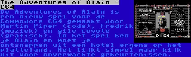 The Adventures of Alain - C64 | De Adventures of Alain is een nieuw spel voor de Commodore C64 gemaakt door Martin Piper (code), Fredrik (muziek) en wile coyote (grafisch). In het spel ben je Alain en moet je ontsnappen uit een hotel ergens op het platteland. Het lijkt simpel maar kijk uit voor onverwachte gebeurtenissen.