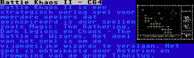 Battle Khaos II - C64 | Battle Khaos II is een strategisch oorlog spel voor meerdere spelers dat geïnspireerd is door spellen zoals Magic: The Gathering, Dark Legions en Chaos - The Battle of Wizards. Het doel van het spel is om de vijandelijke wizards te verslaan. Het spel is ontwikkeld door Asterion en Trompkins van de groep Tinnitus.