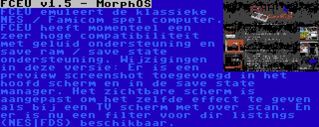 FCEU v1.5 - MorphOS | FCEU emuleert de klassieke NES / Famicom spel computer. FCEU heeft momenteel een zeer hoge compatibiliteit met geluid ondersteuning en save ram / save state ondersteuning. Wijzigingen in deze versie: Er is een preview screenshot toegevoegd in het hoofd scherm en in de save state manager. Het zichtbare scherm is aangepast om het zelfde effect te geven als bij een TV scherm met over scan. En er is nu een filter voor dir listings (NES|FDS) beschikbaar.