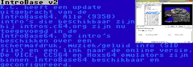 IntroBase v2 | K.C. heeft een update uitgebracht van de IntroBase64. Alle (9350) intro's die beschikbaar zijn bij intros.c64.org zijn nu toegevoegd in de IntroBase64. De intro's beschikken over een schermafdruk, muziek/geluid info (SID file) en een link naar de online versie. De VICE, CCS64 en Hoxs64 emulators zijn binnen IntroBase64 beschikbaar en geconfigureerd.