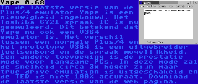 Yape 0.68 | In de laatste versie van de Plus/4 emulator Yape is een nieuwigheid ingebouwd. Het Toshiba 6721 spraak IC is nu geemuleerd. Dit betekend dat Yape nu ook een V364 emulator is. Het verschil tussen een normale Plus/4 en het prototype V364 is een uitgebreider toetsenbord en de spraak mogelijkheid. Een andere toevoeging is de prestatie mode voor langzame PCs. In deze mode zal de snelheid circa 3x hoger zijn maar true drive emulation is uitgeschakeld en de TED is niet 100% accuraat. Download de laatste versie van de web pagina.