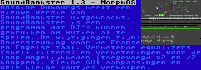 SoundBankster 1.3 - MorphOS | Antoine Dubourgs heeft een nieuwe versie van SoundBankster uitgebracht. SoundBankster is een programma dat DJ's kunnen gebruiken om muziek af te spelen. De wijzigingen zijn: Ondersteuning voor de Franse en Engelse taal. Verbeterde equalizers (shelf filters) en verbeteringen voor de loop mogelijkheden (toegevoegd x2 en /2 knoppen). Kleine GUI aanpassingen en vele kleine foutjes verholpen.