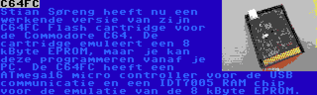 C64FC | Stian Søreng heeft nu een werkende versie van zijn C64FC Flash cartridge voor de Commodore C64. De cartridge emuleert een 8 kByte EPROM, maar je kan deze programmeren vanaf je PC. De C64FC heeft een ATmega16 micro controller voor de USB communicatie en een IDT7005 RAM chip voor de emulatie van de 8 kByte EPROM.