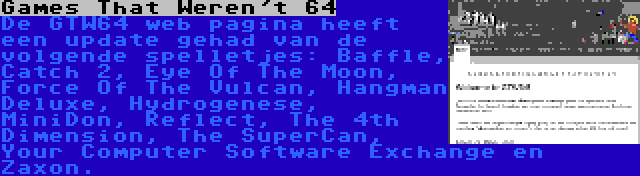 Games That Weren't 64 | De GTW64 web pagina heeft een update gehad van de volgende spelletjes: Baffle, Catch 2, Eye Of The Moon, Force Of The Vulcan, Hangman Deluxe, Hydrogenese, MiniDon, Reflect, The 4th Dimension, The SuperCan, Your Computer Software Exchange en Zaxon.