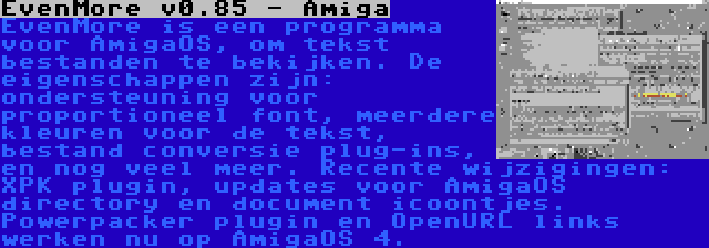 EvenMore v0.85 - Amiga | EvenMore is een programma voor AmigaOS, om tekst bestanden te bekijken. De eigenschappen zijn: ondersteuning voor proportioneel font, meerdere kleuren voor de tekst, bestand conversie plug-ins, en nog veel meer. Recente wijzigingen: XPK plugin, updates voor AmigaOS directory en document icoontjes. Powerpacker plugin en OpenURL links werken nu op AmigaOS 4.