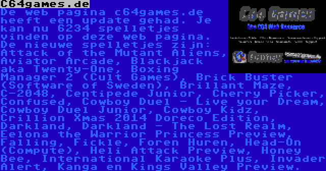 C64games.de | De web pagina c64games.de heeft een update gehad. Je kan nu 6234 spelletjes vinden op deze web pagina. De nieuwe spelletjes zijn: Attack of the Mutant Aliens, Aviator Arcade, Blackjack aka Twenty-One, Boxing Manager 2 (Cult Games), Brick Buster (Software of Sweden), Brillant Maze, C-2048, Centipede Junior, Cherry Picker, Confused, Cowboy Duel - Live your Dream, Cowboy Duel Junior, Cowboy Kidz, Crillion Xmas 2014 Doreco Edition, Darkland, Darkland - The Lost Realm, Eelona the Warrior Princess Preview, Falling, Fickle, Foren Huren, Head-On (Compute), Heli Attack Preview, Honey Bee, International Karaoke Plus, Invader Alert, Kanga en Kings Valley Preview.