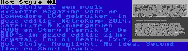 Hot Style #1 | Hot Style is een pools diskette magazine voor de Commodore C64 gebruiker. In deze editie: RetroKomp 2014, Satellite & Kindergarden 2000 en Stary Piernik 9. De SID's in dezed editie zijn: Crystal, End of Death, Exit, Hot Style, Moonlight, No Idea, Second Time en Short Track.