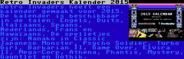 Retro Invaders Kalender 2015 | Retro Invaders heeft een kalender gemaakt voor 2015. De kalender is beschikbaar in de talen: Engels, Duits, Italiaans, Spaans, Nederlands, Frans en Hawaïaans. De spelletjes zijn: Nanako in Classic Japanese Monster, Psycho Soldier, Turbo Girl, Barbarian II, Game Over, Elvira II, Mega-Corp, Athena, Phantis, Mystery, Gauntlet en Gothik.