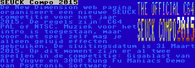 SEUCK Compo 2015 | De New Dimension web pagina organiseert een nieuwe SEUCK competitie voor het jaar 2015. De regels zijn: C64 PAL of NTSC. Muziek voor het intro is toegestaan, maar voor het spel zelf mag je alleen geluid effecten gebruiken. De sluitingsdatum is 31 Maart 2015. Op dit moment zijn er al twee spellen in de competitie: Gigablast van Alf Yngve en 3000 Kung Fu Maniacs Demo van Psytronik Software.