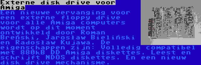 Externe disk drive voor Amiga | Een nieuwe vervanging voor een externe floppy drive voor alle Amiga computers wordt op dit moment ontwikkeld door Roman Breński, Jarosław Bieliński en Radosław Kujawa. De eigenschappen zijn: Volledig compatibel met 880kB DD Amiga diskettes. Leest en schrijft NDOS diskettes. En een nieuw disk drive mechanisme.