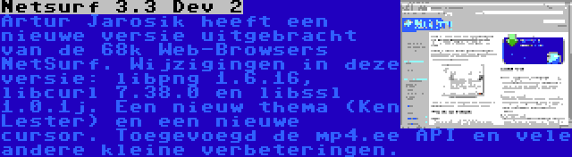 Netsurf 3.3 Dev 2 | Artur Jarosik heeft een nieuwe versie uitgebracht van de 68k Web-Browsers NetSurf. Wijzigingen in deze versie: libpng 1.6.16, libcurl 7.38.0 en libssl 1.0.1j. Een nieuw thema (Ken Lester) en een nieuwe cursor. Toegevoegd de mp4.ee API en vele andere kleine verbeteringen.