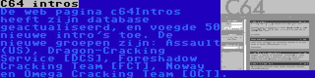 C64 intros | De web pagina c64Intros heeft zijn database geactualiseerd, en voegde 50 nieuwe intro's toe. De nieuwe groepen zijn: Assault (US), Dragon-Cracking Service [DCS], Foreshadow Cracking Team [FCT], Noway en Omega Cracking Team [OCT].