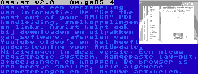 Assist v2.0 - AmigaOS 4 | Assist is een verzameling van informatie: De Get the most out of your AMIGA PDF handleiding, snelkoppelingen en links. Assist helpt ook bij downloaden en uitpakken van software, afspelen van YouTube video's en het heeft ondersteuning voor AmiUpdate. Wijzigingen in deze versie: Een nieuw registratie systeem. Aangepaste lay-out, afbeeldingen en knoppen. De browser is een beetje sneller, vele algemene verbeteringen en 21 nieuwe artikelen.