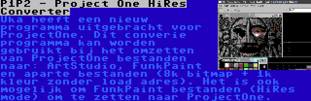 P1P2 - Project One HiRes Converter | Uka heeft een nieuw programma uitgebracht voor ProjectOne. Dit converie programma kan worden gebruikt bij het omzetten van ProjectOne bestanden naar: ArtStudio, FunkPaint en aparte bestanden (8k bitmap + 1k kleur zonder load adres). Het is ook mogelijk om FunkPaint bestanden (HiRes mode) om te zetten naar ProjectOne.